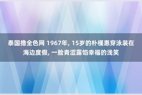 泰国撸全色网 1967年, 15岁的朴槿惠穿泳装在海边度假, 一脸青涩露馅幸福的浅笑