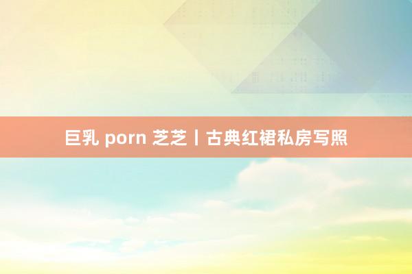 巨乳 porn 芝芝丨古典红裙私房写照
