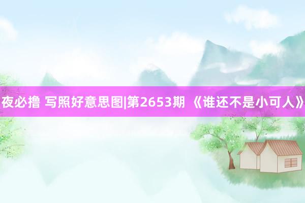 夜必撸 写照好意思图|第2653期 《谁还不是小可人》