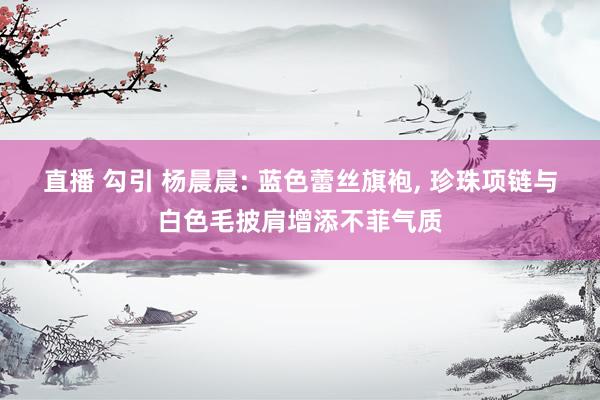 直播 勾引 杨晨晨: 蓝色蕾丝旗袍， 珍珠项链与白色毛披肩增添不菲气质