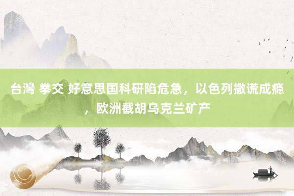 台灣 拳交 好意思国科研陷危急，以色列撒谎成瘾，欧洲截胡乌克兰矿产