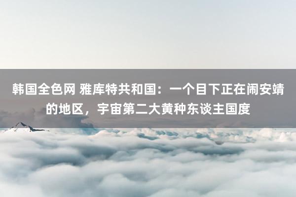 韩国全色网 雅库特共和国：一个目下正在闹安靖的地区，宇宙第二大黄种东谈主国度