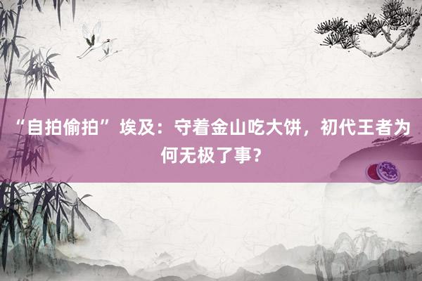 “自拍偷拍” 埃及：守着金山吃大饼，初代王者为何无极了事？