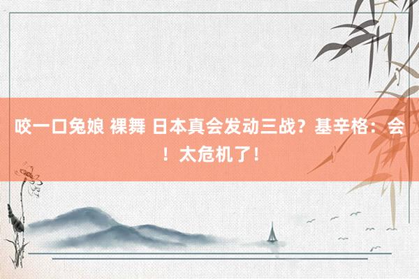 咬一口兔娘 裸舞 日本真会发动三战？基辛格：会！太危机了！