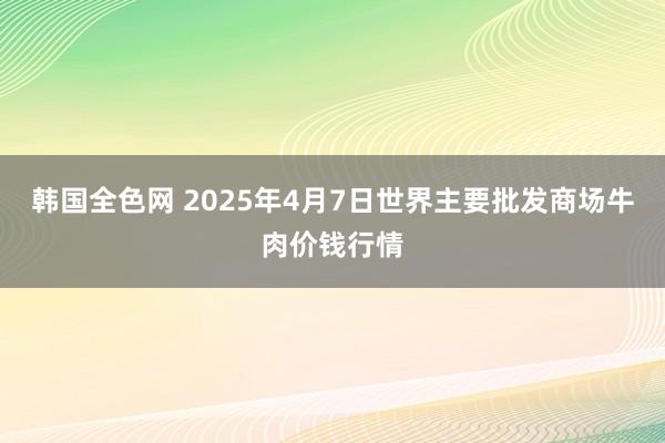 韩国全色网 2025年4月7日世界主要批发商场牛肉价钱行情