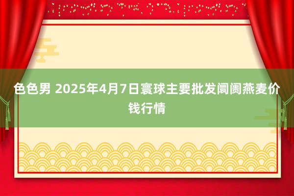 色色男 2025年4月7日寰球主要批发阛阓燕麦价钱行情