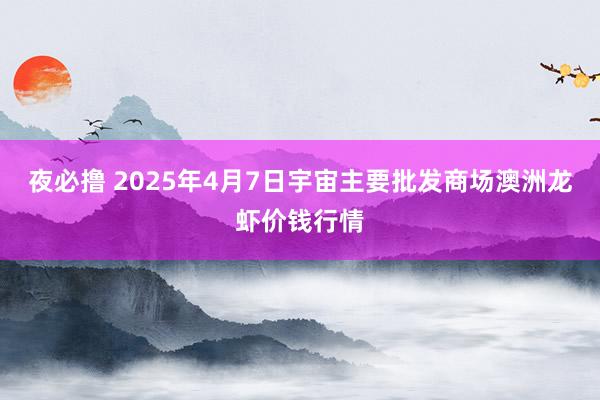 夜必撸 2025年4月7日宇宙主要批发商场澳洲龙虾价钱行情