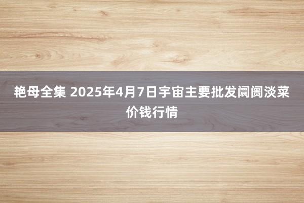 艳母全集 2025年4月7日宇宙主要批发阛阓淡菜价钱行情