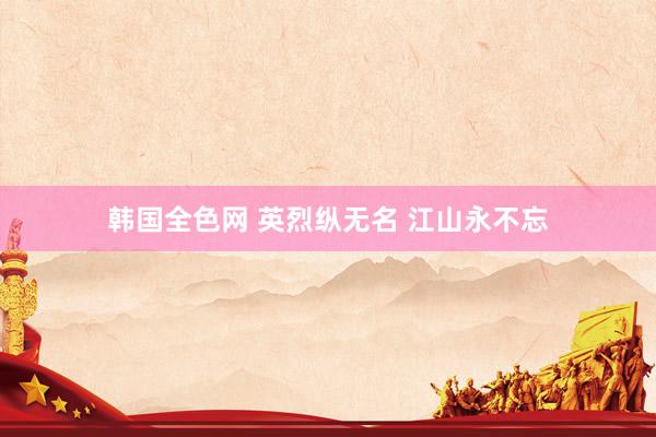 韩国全色网 英烈纵无名 江山永不忘