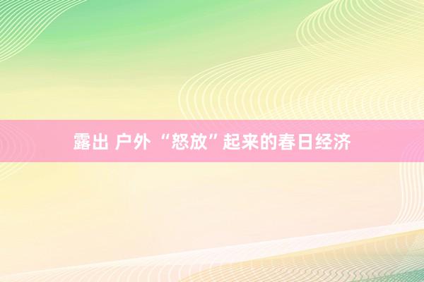 露出 户外 “怒放”起来的春日经济
