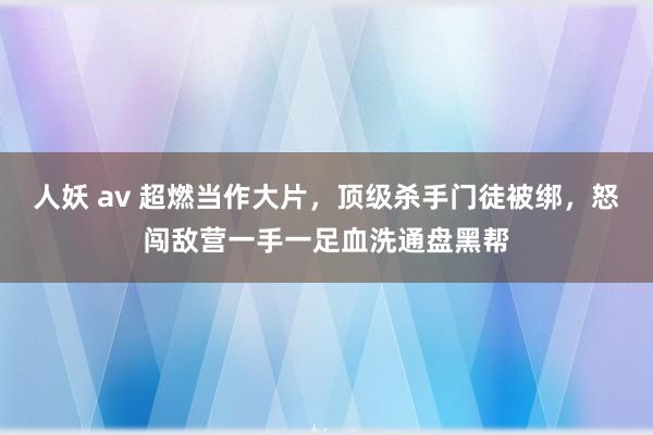 人妖 av 超燃当作大片，顶级杀手门徒被绑，怒闯敌营一手一足血洗通盘黑帮