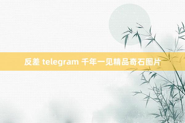 反差 telegram 千年一见精品奇石图片