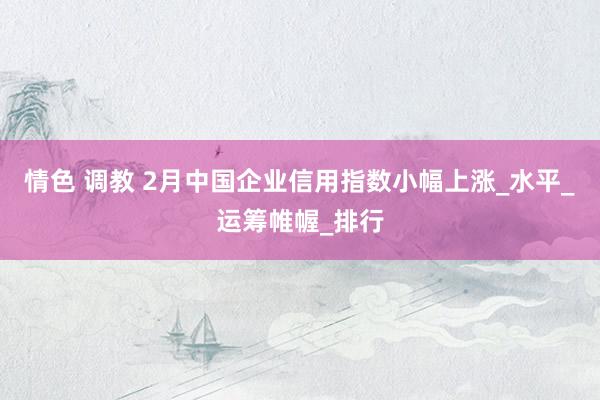 情色 调教 2月中国企业信用指数小幅上涨_水平_运筹帷幄_排行