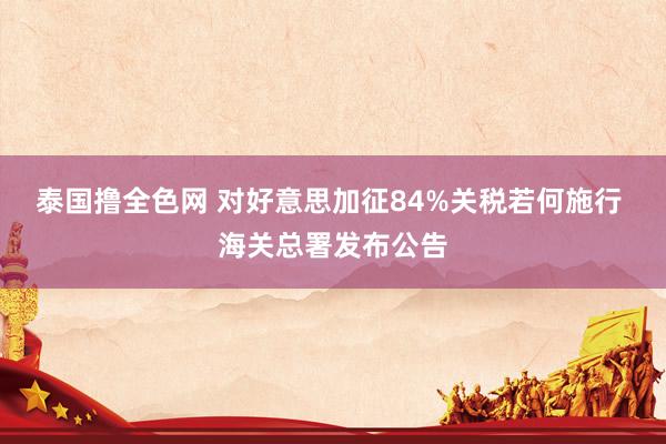 泰国撸全色网 对好意思加征84%关税若何施行 海关总署发布公告
