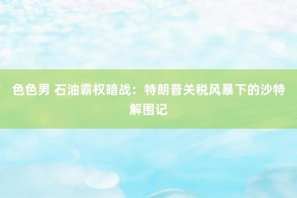 色色男 石油霸权暗战：特朗普关税风暴下的沙特解围记