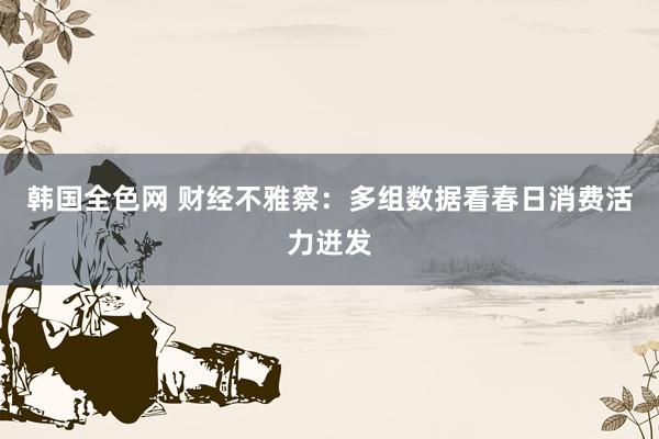 韩国全色网 财经不雅察：多组数据看春日消费活力迸发