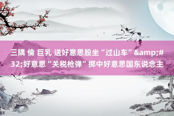 三隅 倫 巨乳 送好意思股坐“过山车”&#32;好意思“关税枪弹”掷中好意思国东说念主