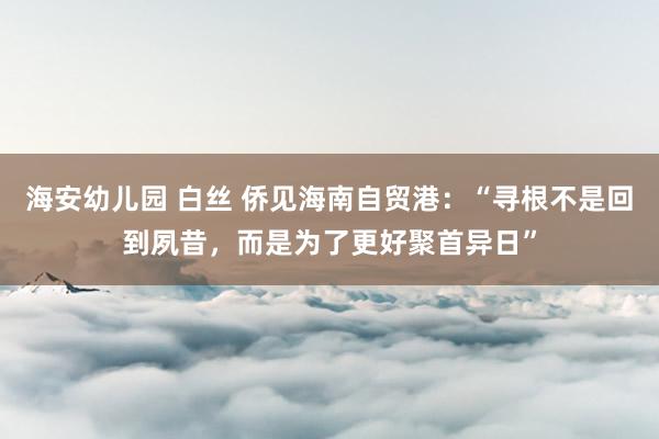 海安幼儿园 白丝 侨见海南自贸港：“寻根不是回到夙昔，而是为了更好聚首异日”