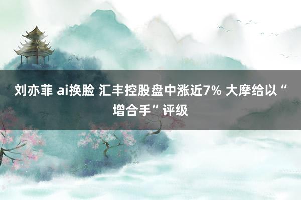 刘亦菲 ai换脸 汇丰控股盘中涨近7% 大摩给以“增合手”评级