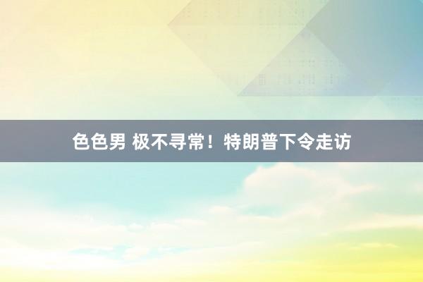 色色男 极不寻常！特朗普下令走访