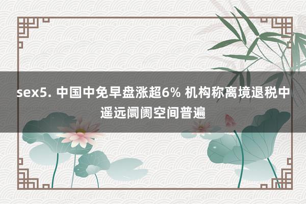 sex5. 中国中免早盘涨超6% 机构称离境退税中遥远阛阓空间普遍