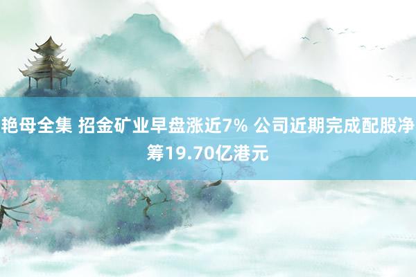 艳母全集 招金矿业早盘涨近7% 公司近期完成配股净筹19.70亿港元