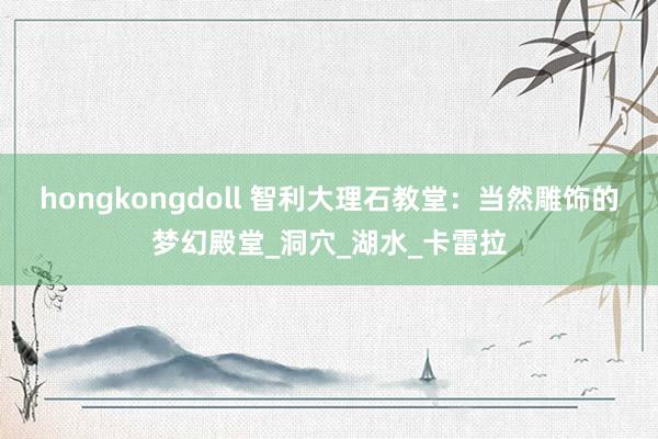 hongkongdoll 智利大理石教堂：当然雕饰的梦幻殿堂_洞穴_湖水_卡雷拉