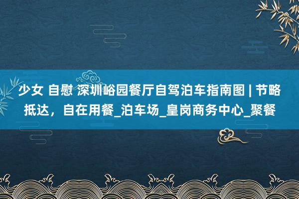 少女 自慰 深圳峪园餐厅自驾泊车指南图 | 节略抵达，自在用餐_泊车场_皇岗商务中心_聚餐