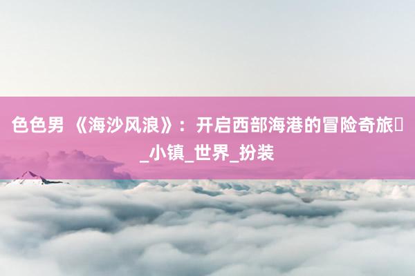 色色男 《海沙风浪》：开启西部海港的冒险奇旅​_小镇_世界_扮装