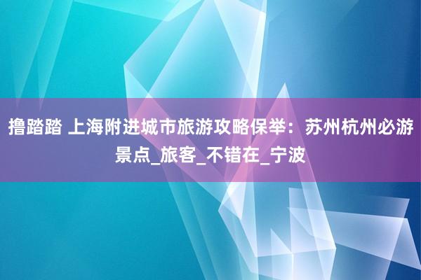 撸踏踏 上海附进城市旅游攻略保举：苏州杭州必游景点_旅客_不错在_宁波