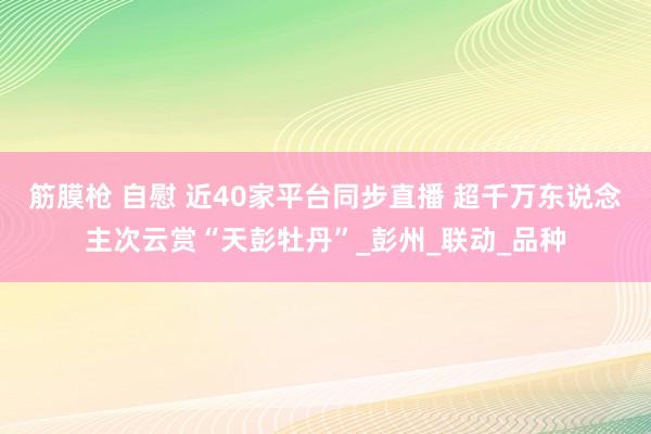 筋膜枪 自慰 近40家平台同步直播 超千万东说念主次云赏“天彭牡丹”_彭州_联动_品种