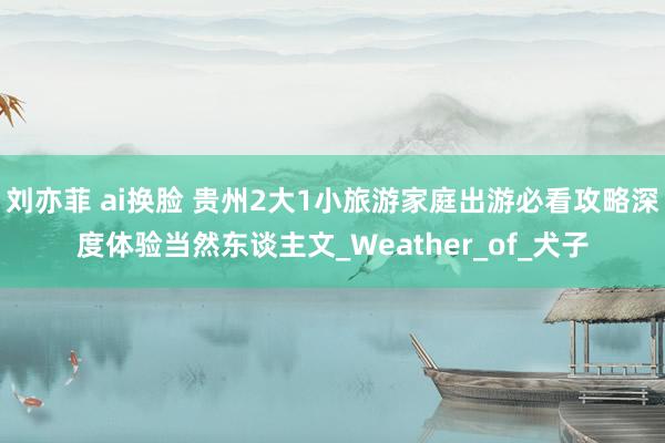 刘亦菲 ai换脸 贵州2大1小旅游家庭出游必看攻略深度体验当然东谈主文_Weather_of_犬子