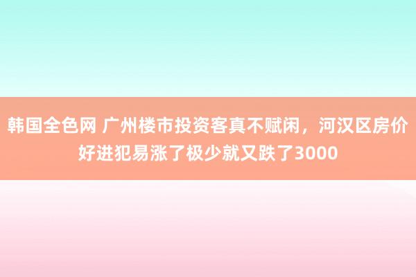 韩国全色网 广州楼市投资客真不赋闲，河汉区房价好进犯易涨了极少就又跌了3000