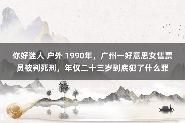 你好迷人 户外 1990年，广州一好意思女售票员被判死刑，年仅二十三岁到底犯了什么罪