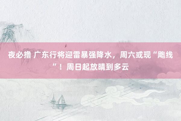 夜必撸 广东行将迎雷暴强降水，周六或现“飑线”！周日起放晴到多云