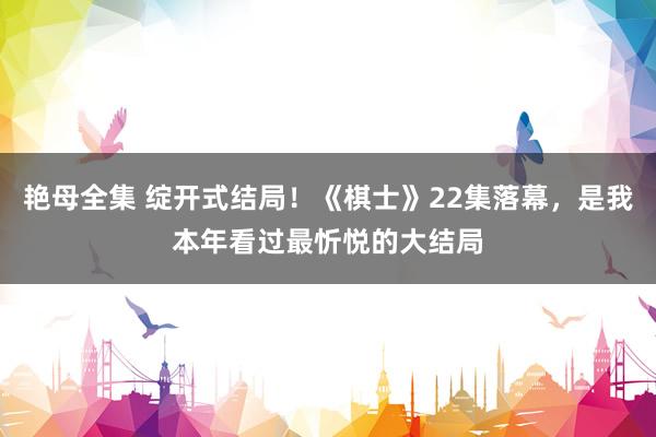 艳母全集 绽开式结局！《棋士》22集落幕，是我本年看过最忻悦的大结局