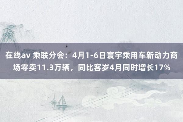 在线av 乘联分会：4月1-6日寰宇乘用车新动力商场零卖11.3万辆，同比客岁4月同时增长17%
