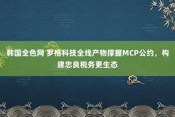 韩国全色网 罗格科技全线产物撑握MCP公约，构建忠良税务更生态