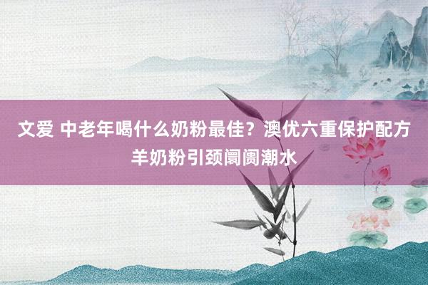 文爱 中老年喝什么奶粉最佳？澳优六重保护配方羊奶粉引颈阛阓潮水