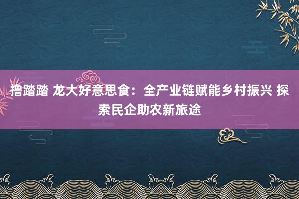 撸踏踏 龙大好意思食：全产业链赋能乡村振兴 探索民企助农新旅途