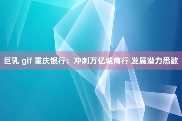 巨乳 gif 重庆银行：冲刺万亿城商行 发展潜力悉数