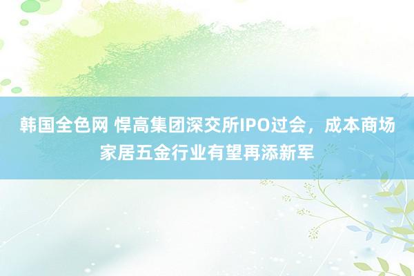 韩国全色网 悍高集团深交所IPO过会，成本商场家居五金行业有望再添新军