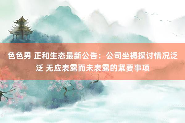 色色男 正和生态最新公告：公司坐褥探讨情况泛泛 无应表露而未表露的紧要事项