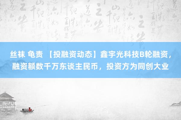 丝袜 龟责 【投融资动态】鑫宇光科技B轮融资，融资额数千万东谈主民币，投资方为同创大业