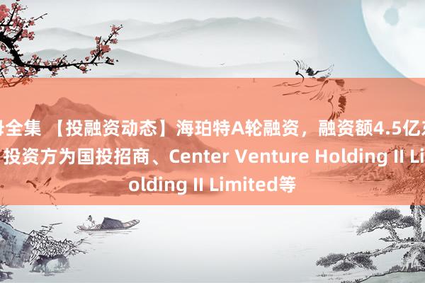 艳母全集 【投融资动态】海珀特A轮融资，融资额4.5亿东谈主民币，投资方为国投招商、Center Venture Holding II Limited等