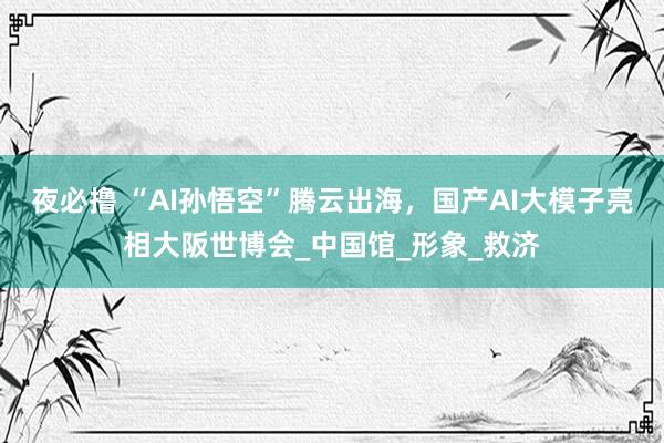夜必撸 “AI孙悟空”腾云出海，国产AI大模子亮相大阪世博会_中国馆_形象_救济
