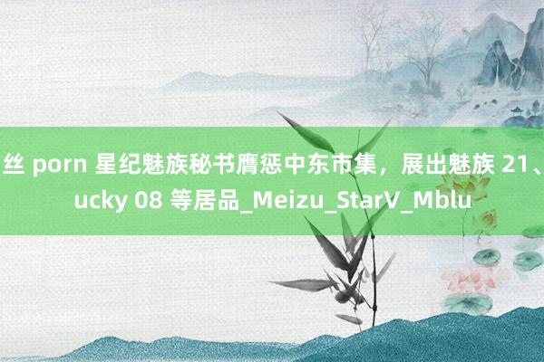白丝 porn 星纪魅族秘书膺惩中东市集，展出魅族 21、Lucky 08 等居品_Meizu_StarV_Mblu