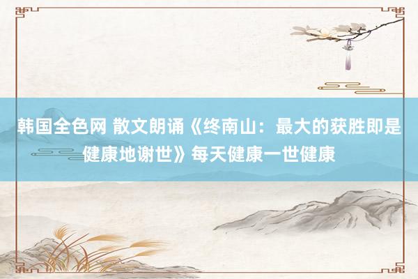 韩国全色网 散文朗诵《终南山：最大的获胜即是健康地谢世》每天健康一世健康