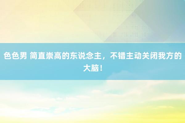 色色男 简直崇高的东说念主，不错主动关闭我方的大脑！