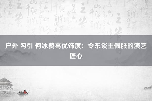 户外 勾引 何冰赞葛优饰演：令东谈主佩服的演艺匠心